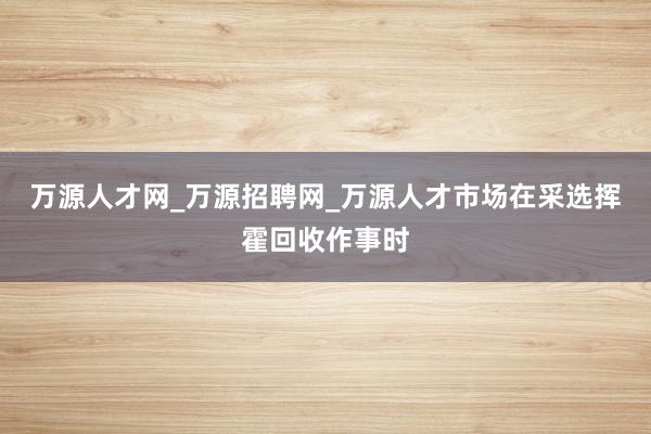 万源人才网_万源招聘网_万源人才市场在采选挥霍回收作事时